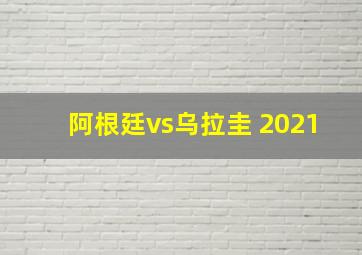 阿根廷vs乌拉圭 2021